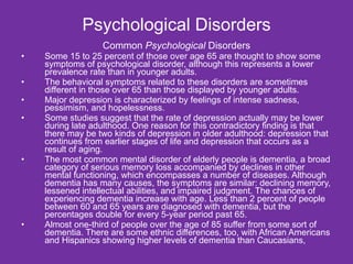 Psychological Disorders Common  Psychological  Disorders Some 15 to 25 percent of those over age 65 are thought to show some symptoms of psychological disorder, although this represents a lower prevalence rate than in younger adults.  The behavioral symptoms related to these disorders are sometimes different in those over 65 than those displayed by younger adults. Major depression is characterized by feelings of intense sadness, pessimism, and hopelessness.  Some studies suggest that the rate of depression actually may be lower during late adulthood. One reason for this contradictory finding is that there may be two kinds of depression in older adulthood: depression that continues from earlier stages of life and depression that occurs as a result of aging. The most common mental disorder of elderly people is dementia, a broad category of serious memory loss accompanied by declines in other mental functioning, which encompasses a number of diseases. Although dementia has many causes, the symptoms are similar: declining memory, lessened intellectual abilities, and impaired judgment. The chances of experiencing dementia increase with age. Less than 2 percent of people between 60 and 65 years are diagnosed with dementia, but the percentages double for every 5-year period past 65.  Almost one-third of people over the age of 85 suffer from some sort of dementia. There are some ethnic differences, too, with African Americans and Hispanics showing higher levels of dementia than Caucasians, 