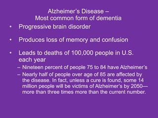 Alzheimer’s Disease – Most common form of dementia Progressive brain disorder Produces loss of memory and confusion Leads to deaths of 100,000 people in U.S. each year Nineteen percent of people 75 to 84 have Alzheimer’s Nearly half of people over age of 85 are affected by the disease. In fact, unless a cure is found, some 14 million people will be victims of Alzheimer’s by 2050—more than three times more than the current number. 