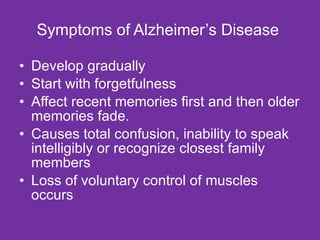 Symptoms of Alzheimer’s Disease  Develop gradually  Start with forgetfulness Affect recent memories first and then older memories fade.  Causes total confusion, inability to speak intelligibly or recognize closest family members Loss of voluntary control of muscles occurs 