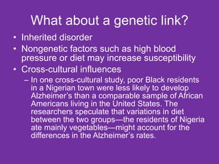 What about a genetic link? Inherited disorder Nongenetic factors such as high blood pressure or diet may increase susceptibility Cross-cultural influences In one cross-cultural study, poor Black residents in a Nigerian town were less likely to develop Alzheimer’s than a comparable sample of African Americans living in the United States. The researchers speculate that variations in diet between the two groups—the residents of Nigeria ate mainly vegetables—might account for the differences in the Alzheimer’s rates. 