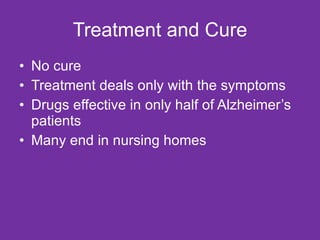 Treatment and Cure No cure Treatment deals only with the symptoms Drugs effective in only half of Alzheimer’s patients Many end in nursing homes 