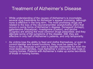 Treatment of Alzheimer’s Disease While understanding of the causes of Alzheimer’s is incomplete, several drug treatments for Alzheimer’s appear promising, although none is effective in the long term. The most promising drugs are related to the loss of the neurotransmitter acetylcholine (Ach) that occurs in some forms of Alzheimer’s disease. Donepezil (Aricept), galantamine (Razadyne), rivastigmine (Exelon), and tacrine (Cognex) are among the most common drugs prescribed, and they alleviate some of the symptoms of the disease. Still, they are effective in only half of Alzheimer’s patients, and only temporarily. As victims lose the ability to feed and clothe themselves, or even to control bladder and bowel functions, they must be cared for 24 hours a day. Because such care is typically impossible for even the most dedicated families, most Alzheimer’s victims end their lives in nursing homes. Patients with Alzheimer’s make up some two-thirds of those in nursing homes. 