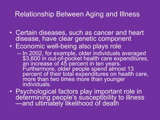 Relationship Between Aging and Illness Certain diseases, such as cancer and heart disease, have clear genetic component  Economic well-being also plays role In 2002, for example, older individuals averaged $3,600 in out-of-pocket health care expenditures, an increase of 45 percent in ten years. Furthermore, older people spend almost 13 percent of their total expenditures on health care, more than two times more than younger individuals.  Psychological factors play important role in determining people’s susceptibility to illness—and ultimately likelihood of death  