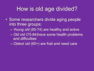 How is old age divided? Some researchers divide aging people into three groups: Young old  (65-74) are healthy and active Old old  (75-84)have some health problems and difficulties Oldest old  (85+) are frail and need care 