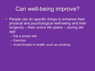 Can well-being improve? People can do specific things to enhance their physical and psychological well-being and their longevity – their  active life  spans -- during old age Eat a proper diet Exercise Avoid threats to health, such as smoking 