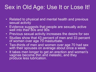 Sex in Old Age: Use It or Lose It! Related to physical and mental health and previous sexual activity   Evidence suggests that people are sexually active well into their 80s and 90s Previous sexual activity increases the desire for sex  Studies show that 43 percent of men and 33 percent of women over age 70 masturbate. Two-thirds of men and women over age 70 had sex with their spouses on average about once a week. It takes men longer to get an erection and women's vaginas become thin and inelastic, and they produce less lubrication. 