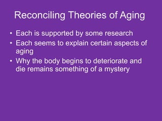 Reconciling Theories of Aging  Each is supported by some research Each seems to explain certain aspects of aging Why the body begins to deteriorate and die remains something of a mystery  