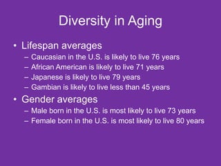 Diversity in Aging Lifespan averages Caucasian in the U.S. is likely to live 76 years African American is likely to live 71 years Japanese is likely to live 79 years Gambian is likely to live less than 45 years Gender averages Male born in the U.S. is most likely to live 73 years Female born in the U.S. is most likely to live 80 years 