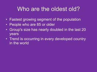 Who are the oldest old? Fastest growing segment of the population People who are 85 or older Group's size has nearly doubled in the last 20 years Trend is occurring in every developed country in the world 