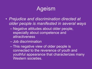 Ageism Prejudice and discrimination directed at older people is manifested in several ways Negative attitudes about older people, especially about competence and attractiveness Job discrimination This negative view of older people is connected to the reverence of youth and youthful appearance that characterizes many Western societies.  