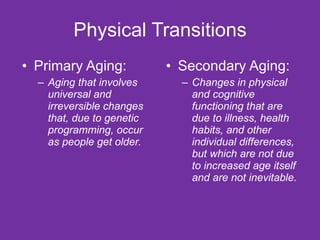 Physical Transitions Primary Aging: Aging that involves universal and irreversible changes that, due to genetic programming, occur as people get older. Secondary Aging: Changes in physical and cognitive functioning that are due to illness, health habits, and other individual differences, but which are not due to increased age itself and are not inevitable. 