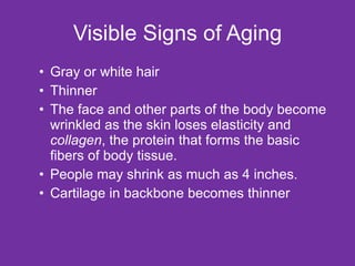 Visible Signs of Aging Gray or white hair Thinner The face and other parts of the body become wrinkled as the skin loses elasticity and  collagen , the protein that forms the basic fibers of body tissue. People may shrink as much as 4 inches. Cartilage in backbone becomes thinner 