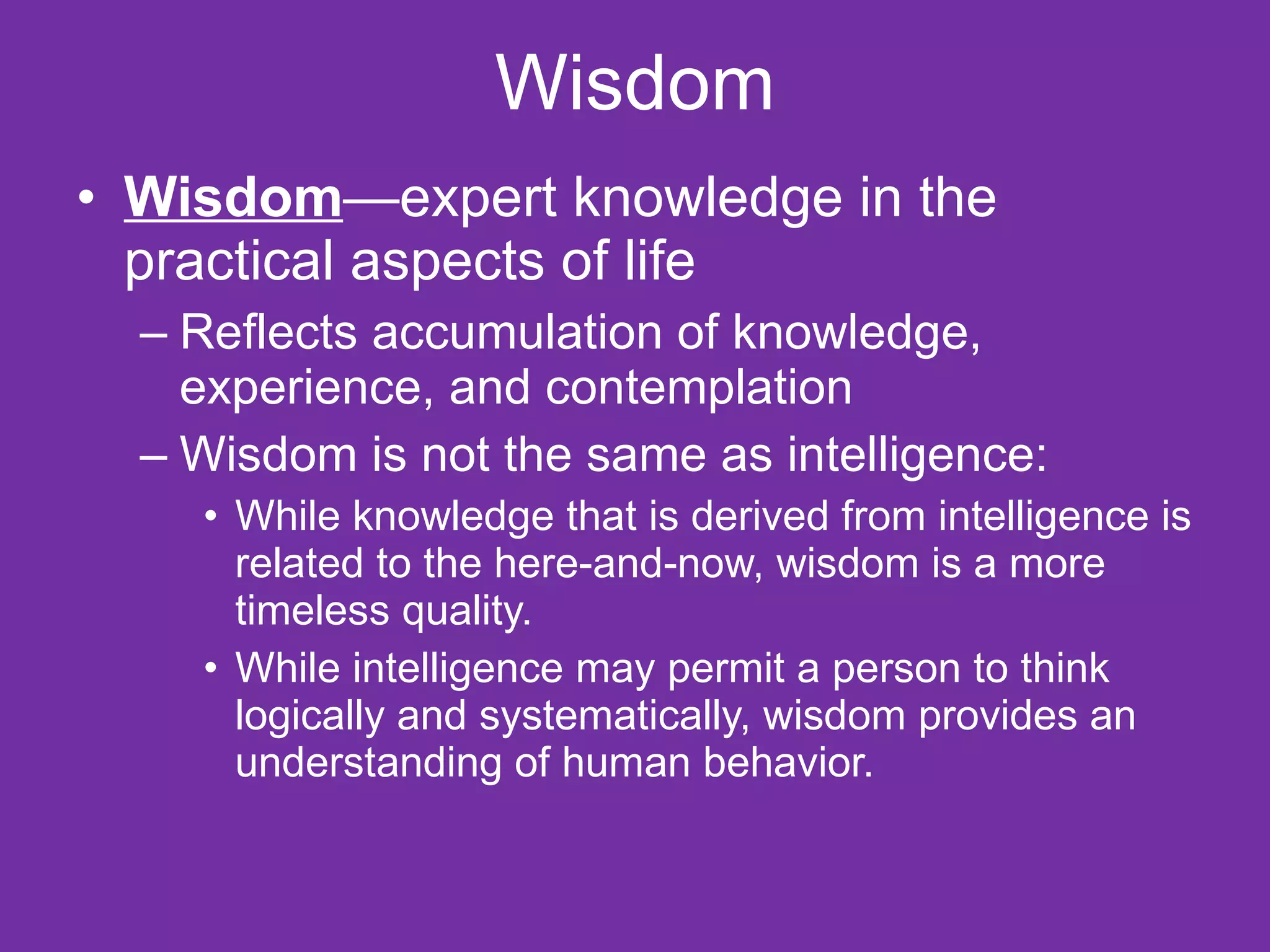 Wisdom Wisdom —expert knowledge in the practical aspects of life Reflects accumulation of knowledge, experience, and contemplation Wisdom is not the same as intelligence: While knowledge that is derived from intelligence is related to the here-and-now, wisdom is a more timeless quality.  While intelligence may permit a person to think logically and systematically, wisdom provides an understanding of human behavior.  