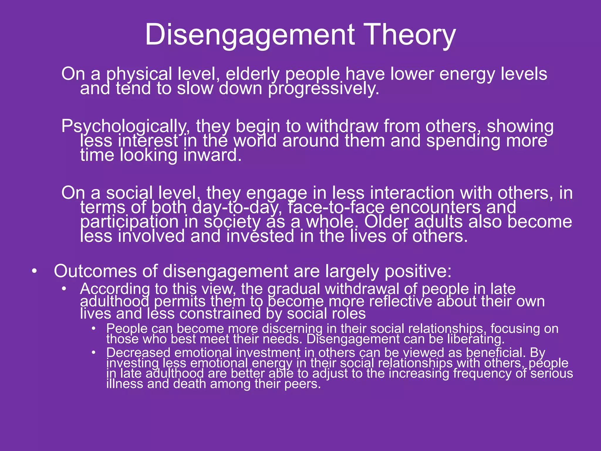 Disengagement Theory On a physical level, elderly people have lower energy levels and tend to slow down progressively. Psychologically, they begin to withdraw from others, showing less interest in the world around them and spending more time looking inward. On a social level, they engage in less interaction with others, in terms of both day-to-day, face-to-face encounters and participation in society as a whole. Older adults also become less involved and invested in the lives of others. Outcomes of disengagement are largely positive:  According to this view, the gradual withdrawal of people in late adulthood permits them to become more reflective about their own lives and less constrained by social roles People can become more discerning in their social relationships, focusing on those who best meet their needs. Disengagement can be liberating. Decreased emotional investment in others can be viewed as beneficial. By investing less emotional energy in their social relationships with others, people in late adulthood are better able to adjust to the increasing frequency of serious illness and death among their peers.  