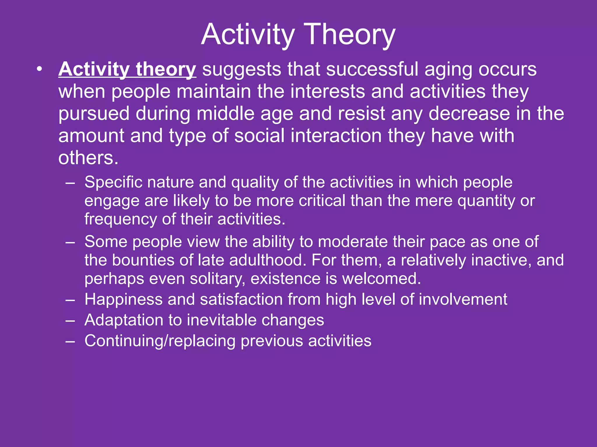 Activity Theory Activity theory  suggests that successful aging occurs when people maintain the interests and activities they pursued during middle age and resist any decrease in the amount and type of social interaction they have with others.  Specific nature and quality of the activities in which people engage are likely to be more critical than the mere quantity or frequency of their activities. Some people view the ability to moderate their pace as one of the bounties of late adulthood. For them, a relatively inactive, and perhaps even solitary, existence is welcomed. Happiness and satisfaction from high level of involvement  Adaptation to inevitable changes  Continuing/replacing previous activities 