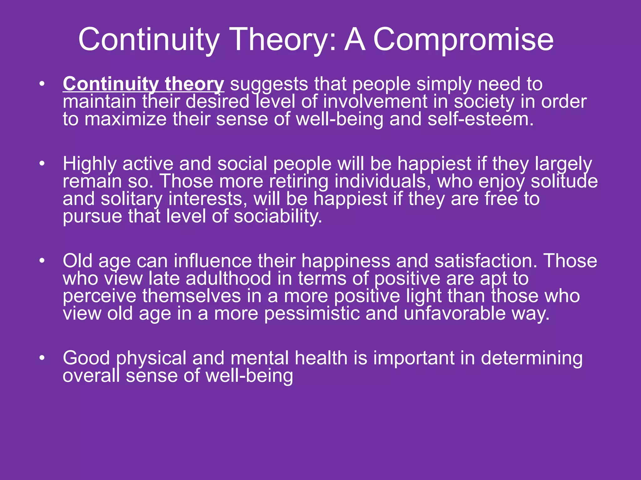 Continuity Theory: A Compromise  Continuity theory  suggests that people simply need to maintain their desired level of involvement in society in order to maximize their sense of well-being and self-esteem. Highly active and social people will be happiest if they largely remain so. Those more retiring individuals, who enjoy solitude and solitary interests, will be happiest if they are free to pursue that level of sociability. Old age can influence their happiness and satisfaction. Those who view late adulthood in terms of positive are apt to perceive themselves in a more positive light than those who view old age in a more pessimistic and unfavorable way. Good physical and mental health is important in determining overall sense of well-being  