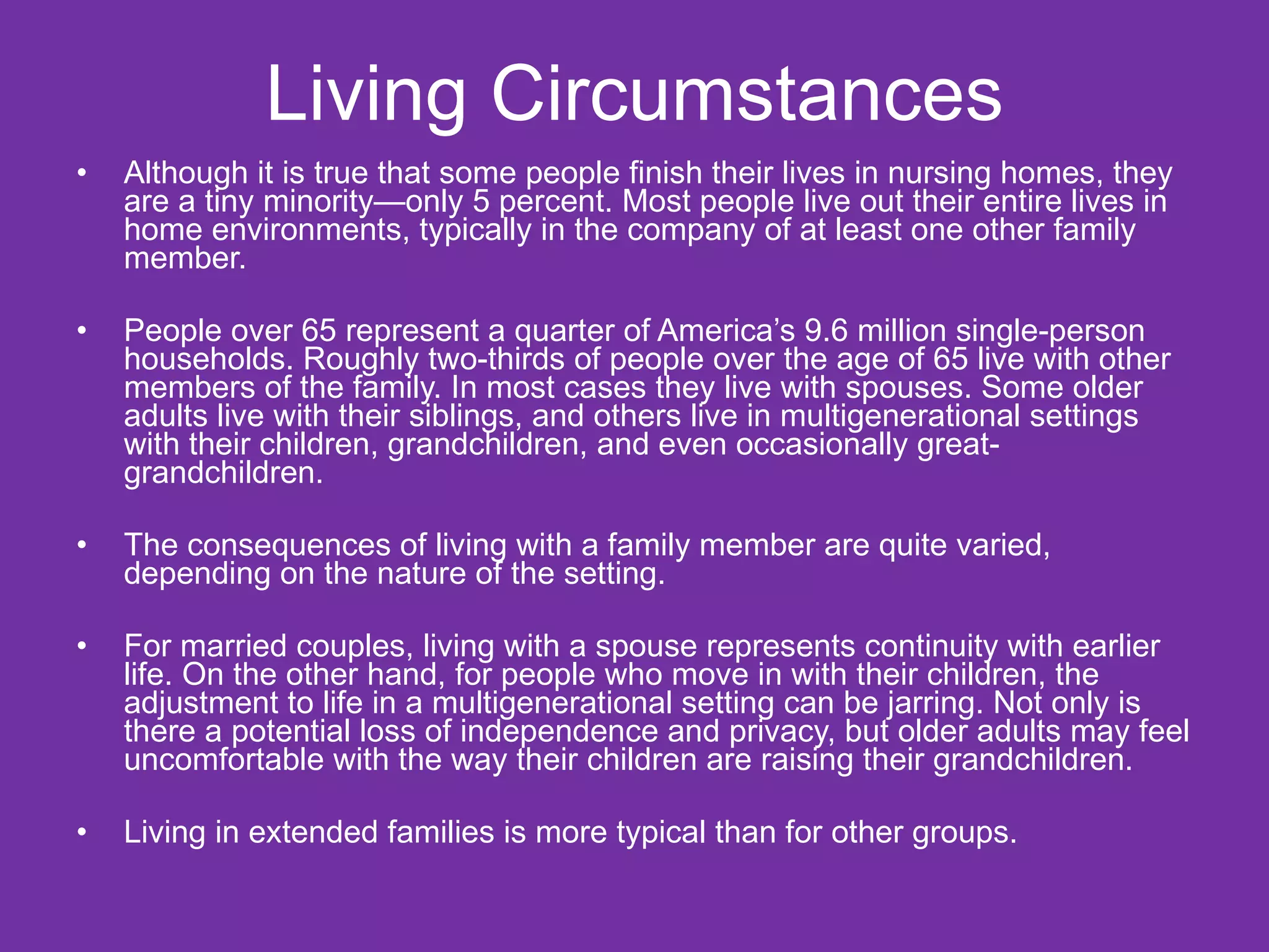 Living Circumstances Although it is true that some people finish their lives in nursing homes, they are a tiny minority—only 5 percent. Most people live out their entire lives in home environments, typically in the company of at least one other family member. People over 65 represent a quarter of America’s 9.6 million single-person households. Roughly two-thirds of people over the age of 65 live with other members of the family. In most cases they live with spouses. Some older adults live with their siblings, and others live in multigenerational settings with their children, grandchildren, and even occasionally great-grandchildren. The consequences of living with a family member are quite varied, depending on the nature of the setting.  For married couples, living with a spouse represents continuity with earlier life. On the other hand, for people who move in with their children, the adjustment to life in a multigenerational setting can be jarring. Not only is there a potential loss of independence and privacy, but older adults may feel uncomfortable with the way their children are raising their grandchildren. Living in extended families is more typical than for other groups. 