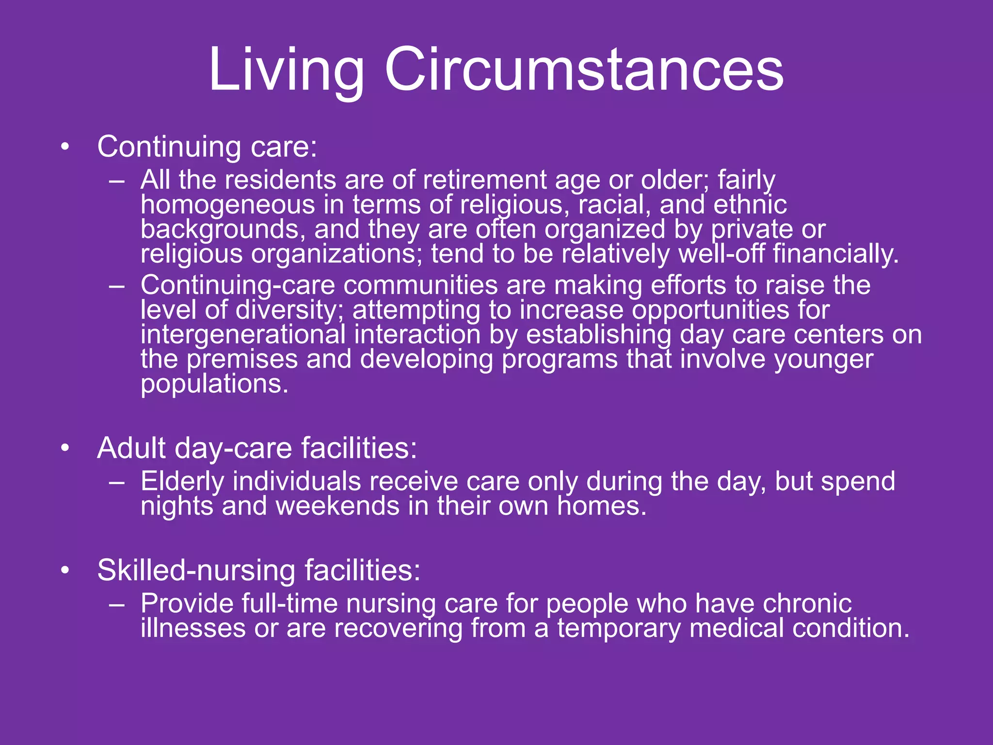 Living Circumstances Continuing care:  All the residents are of retirement age or older; fairly homogeneous in terms of religious, racial, and ethnic backgrounds, and they are often organized by private or religious organizations; tend to be relatively well-off financially. Continuing-care communities are making efforts to raise the level of diversity; attempting to increase opportunities for intergenerational interaction by establishing day care centers on the premises and developing programs that involve younger populations. Adult day-care facilities:  Elderly individuals receive care only during the day, but spend nights and weekends in their own homes. Skilled-nursing facilities:  Provide full-time nursing care for people who have chronic illnesses or are recovering from a temporary medical condition. 