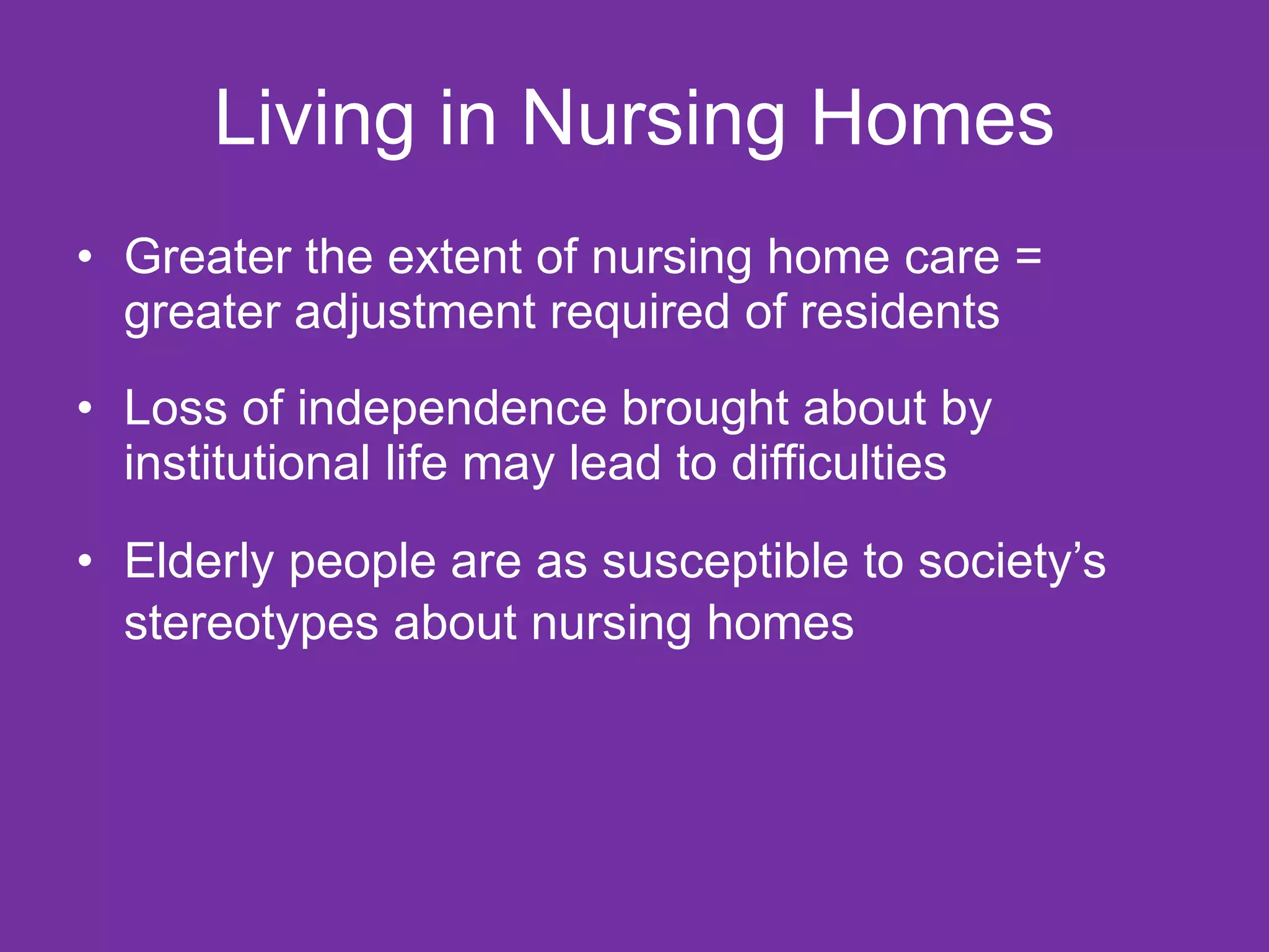 Living in Nursing Homes Greater the extent of nursing home care = greater adjustment required of residents Loss of independence brought about by institutional life may lead to difficulties Elderly people are as susceptible to society’s stereotypes about nursing homes   