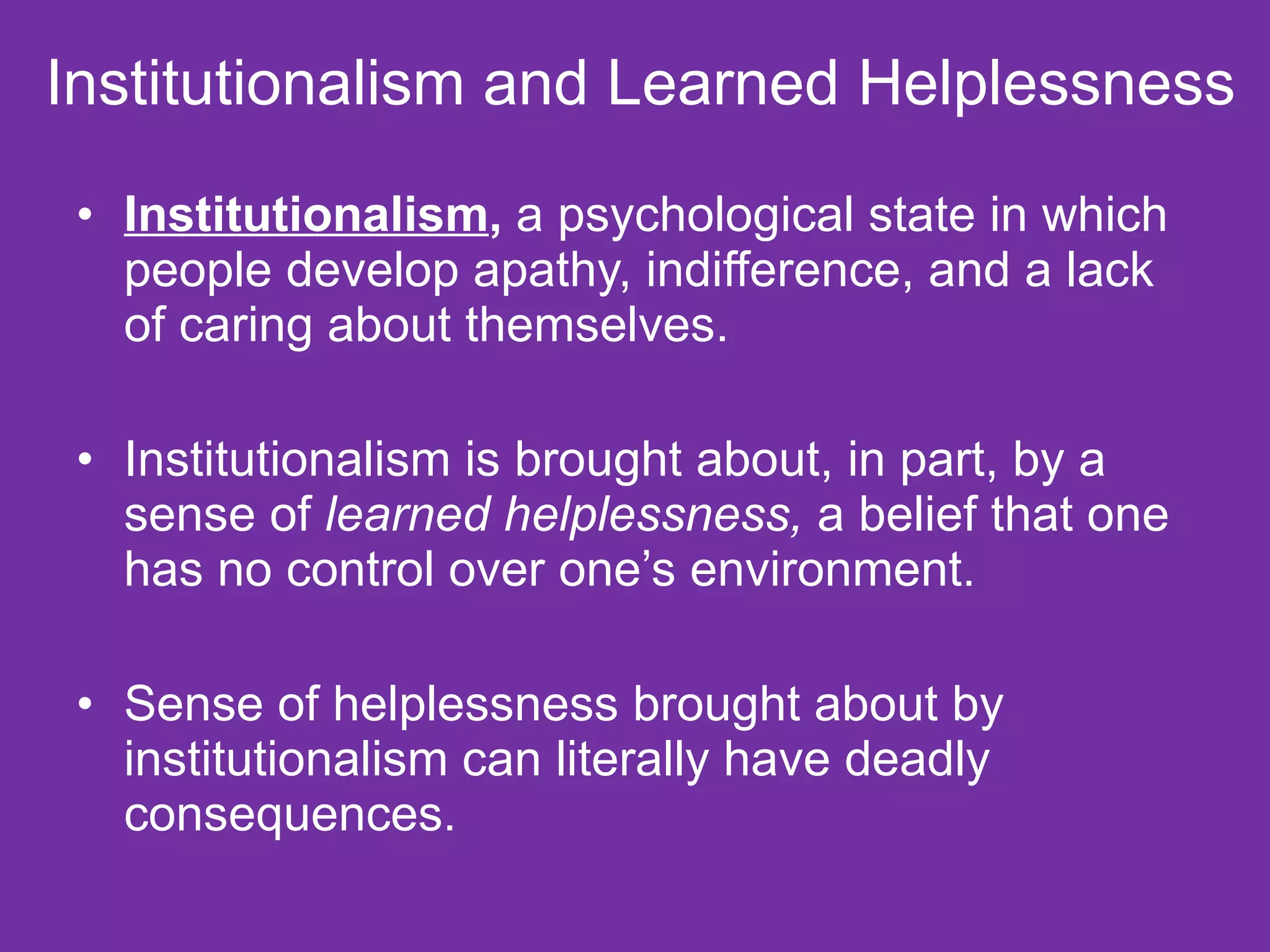 Institutionalism and Learned Helplessness  Institutionalism ,  a psychological state in which people develop apathy, indifference, and a lack of caring about themselves. Institutionalism is brought about, in part, by a sense of  learned helplessness,  a belief that one has no control over one’s environment. Sense of helplessness brought about by institutionalism can literally have deadly consequences. 