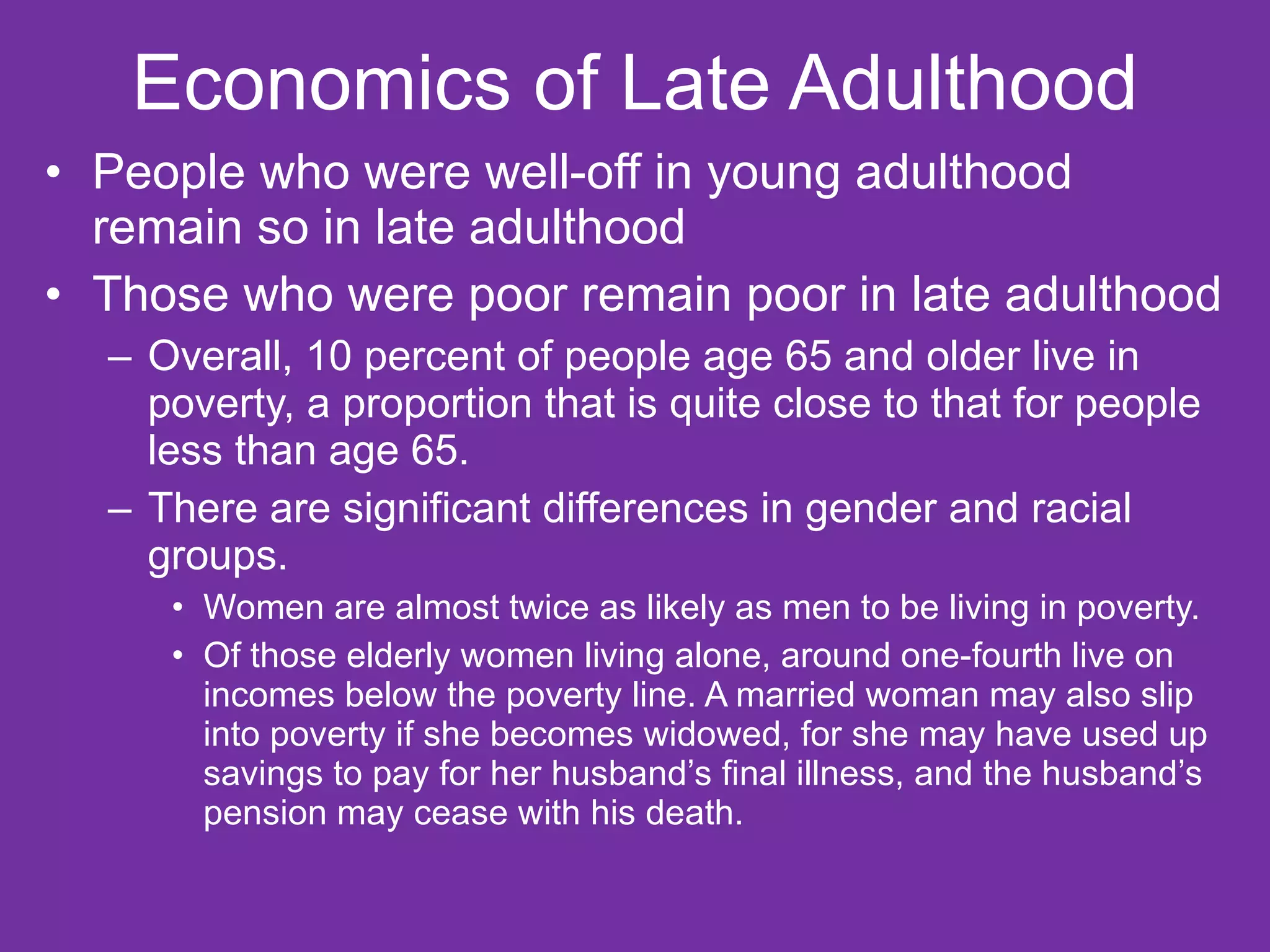Economics of Late Adulthood People who were well-off in young adulthood remain so in late adulthood Those who were poor remain poor in late adulthood Overall, 10 percent of people age 65 and older live in poverty, a proportion that is quite close to that for people less than age 65.  There are significant differences in gender and racial groups.  Women are almost twice as likely as men to be living in poverty.  Of those elderly women living alone, around one-fourth live on incomes below the poverty line. A married woman may also slip into poverty if she becomes widowed, for she may have used up savings to pay for her husband’s final illness, and the husband’s pension may cease with his death. 