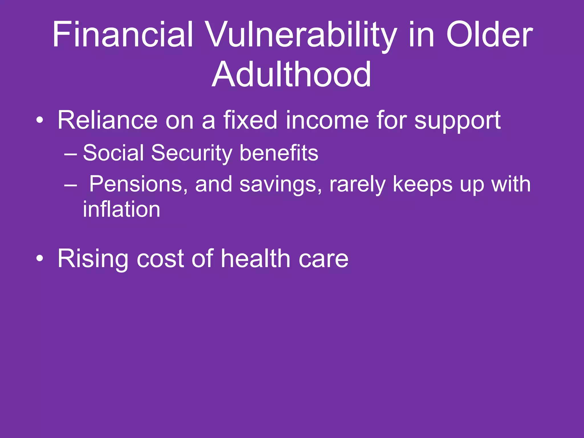 Financial Vulnerability in Older Adulthood Reliance on a fixed income for support  Social Security benefits Pensions, and savings, rarely keeps up with inflation  Rising cost of health care  