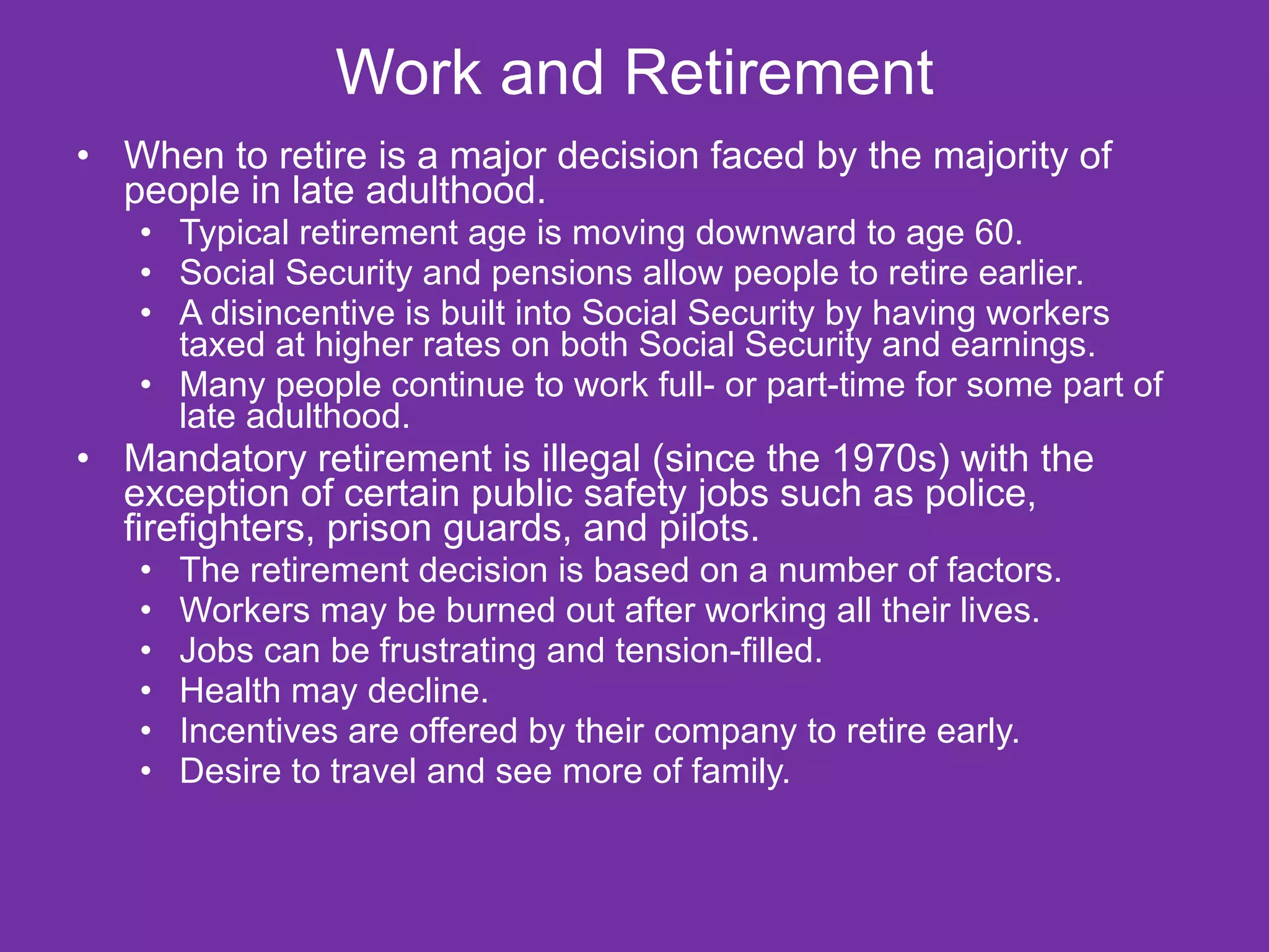 Work and Retirement When to retire is a major decision faced by the majority of people in late adulthood. Typical retirement age is moving downward to age 60. Social Security and pensions allow people to retire earlier. A disincentive is built into Social Security by having workers taxed at higher rates on both Social Security and earnings. Many people continue to work full- or part-time for some part of late adulthood. Mandatory retirement is illegal (since the 1970s) with the exception of certain public safety jobs such as police, firefighters, prison guards, and pilots. The retirement decision is based on a number of factors. Workers may be burned out after working all their lives. Jobs can be frustrating and tension-filled. Health may decline. Incentives are offered by their company to retire early. Desire to travel and see more of family. 