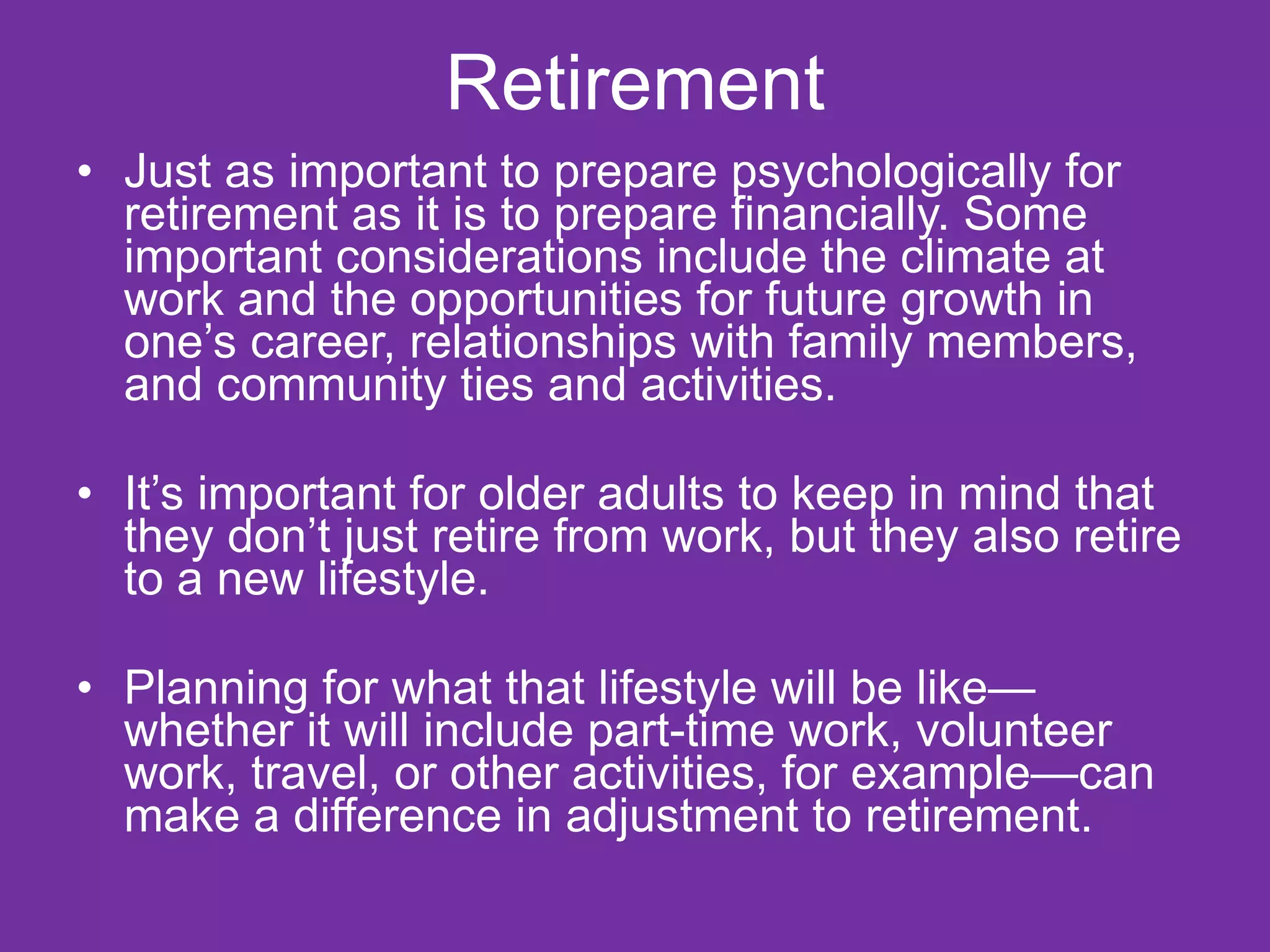 Retirement Just as important to prepare psychologically for retirement as it is to prepare financially. Some important considerations include the climate at work and the opportunities for future growth in one’s career, relationships with family members, and community ties and activities. It’s important for older adults to keep in mind that they don’t just retire from work, but they also retire to a new lifestyle. Planning for what that lifestyle will be like—whether it will include part-time work, volunteer work, travel, or other activities, for example—can make a difference in adjustment to retirement. 