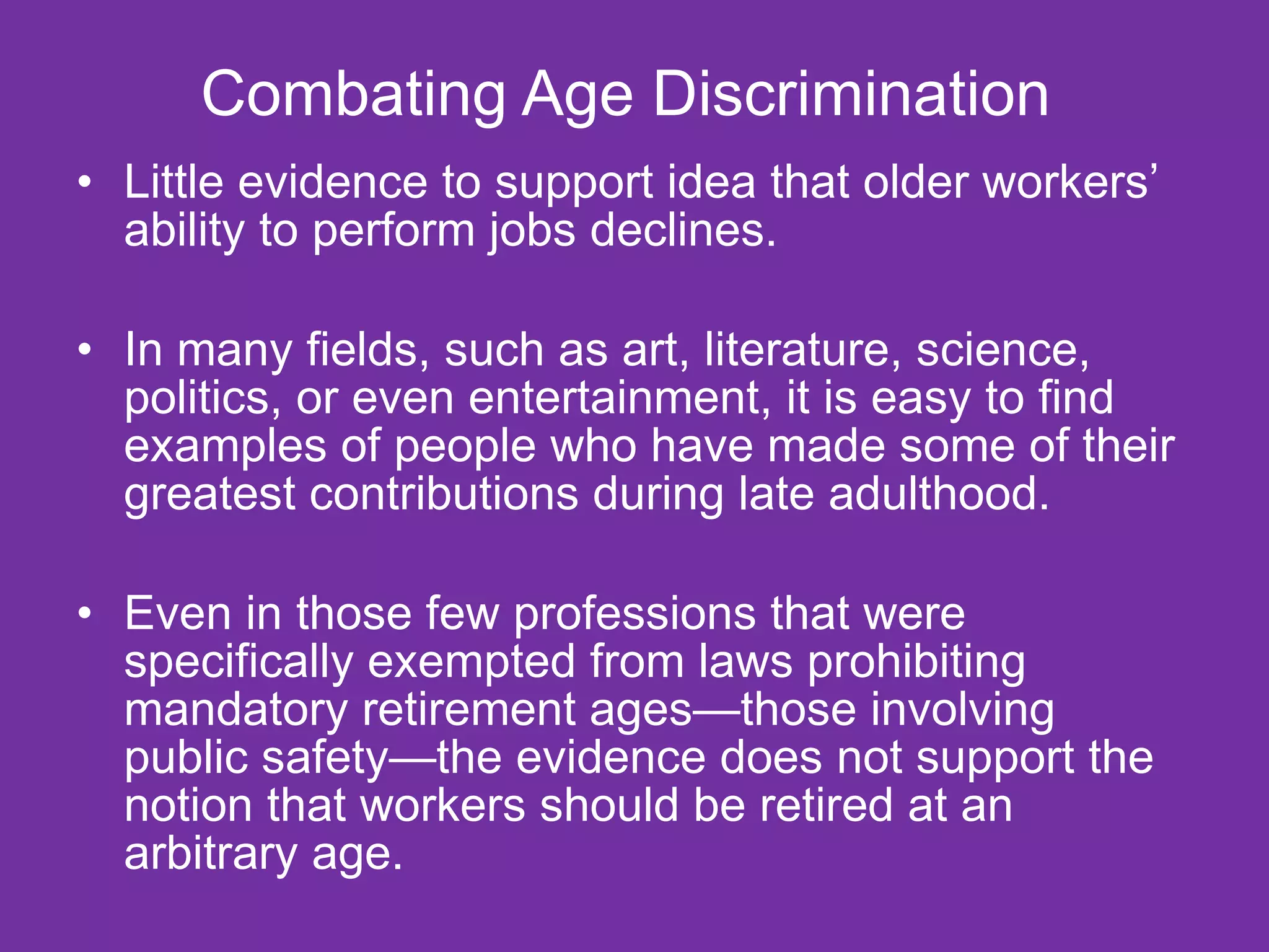 Combating Age Discrimination  Little evidence to support idea that older workers’ ability to perform jobs declines.  In many fields, such as art, literature, science, politics, or even entertainment, it is easy to find examples of people who have made some of their greatest contributions during late adulthood. Even in those few professions that were specifically exempted from laws prohibiting mandatory retirement ages—those involving public safety—the evidence does not support the notion that workers should be retired at an arbitrary age. 