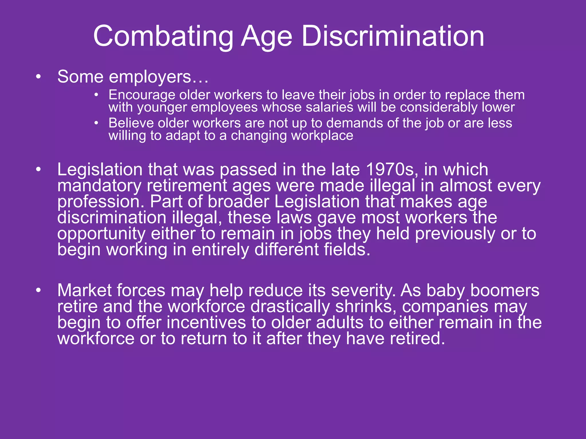 Combating Age Discrimination  Some employers… Encourage older workers to leave their jobs in order to replace them with younger employees whose salaries will be considerably lower Believe older workers are not up to demands of the job or are less willing to adapt to a changing workplace Legislation that was passed in the late 1970s, in which mandatory retirement ages were made illegal in almost every profession. Part of broader Legislation that makes age discrimination illegal, these laws gave most workers the opportunity either to remain in jobs they held previously or to begin working in entirely different fields. Market forces may help reduce its severity. As baby boomers retire and the workforce drastically shrinks, companies may begin to offer incentives to older adults to either remain in the workforce or to return to it after they have retired.  