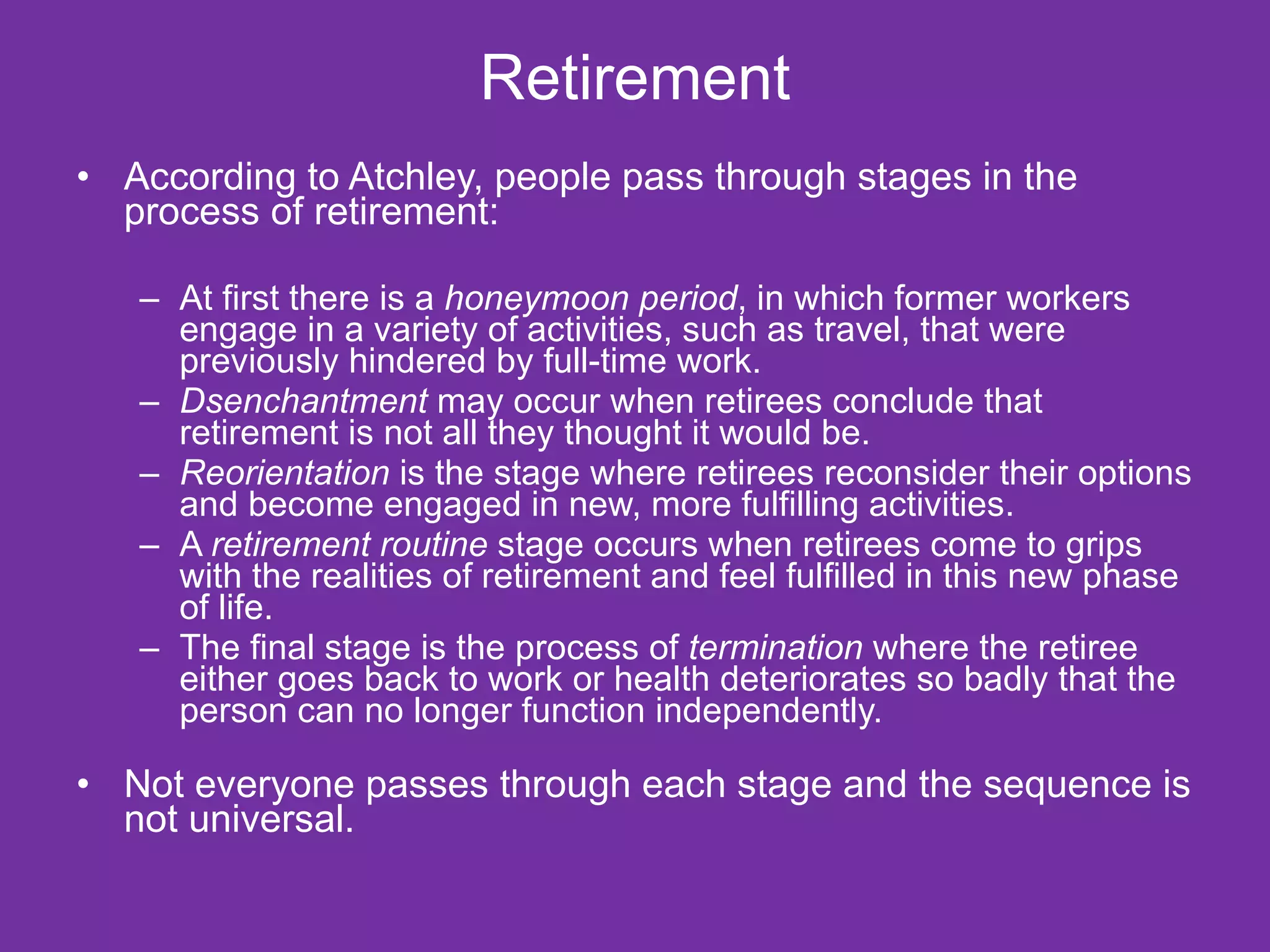 Retirement According to Atchley, people pass through stages in the process of retirement: At first there is a  honeymoon period , in which former workers engage in a variety of activities, such as travel, that were previously hindered by full-time work. Dsenchantment  may occur when retirees conclude that retirement is not all they thought it would be. Reorientation  is the stage where retirees reconsider their options and become engaged in new, more fulfilling activities. A  retirement routine  stage occurs when retirees come to grips with the realities of retirement and feel fulfilled in this new phase of life. The final stage is the process of  termination  where the retiree either goes back to work or health deteriorates so badly that the person can no longer function independently. Not everyone passes through each stage and the sequence is not universal. 