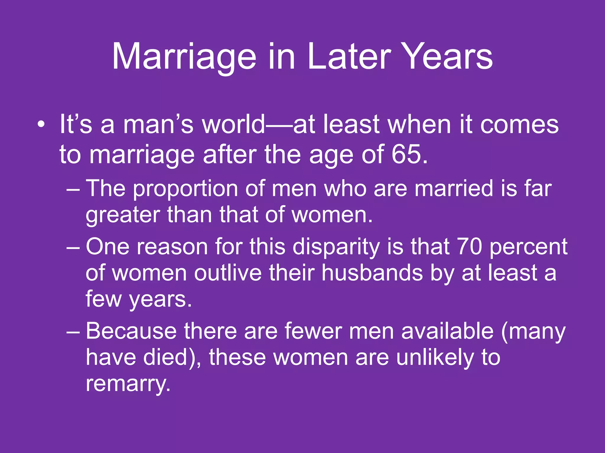 Marriage in Later Years It’s a man’s world—at least when it comes to marriage after the age of 65.  The proportion of men who are married is far greater than that of women.  One reason for this disparity is that 70 percent of women outlive their husbands by at least a few years.  Because there are fewer men available (many have died), these women are unlikely to remarry.  