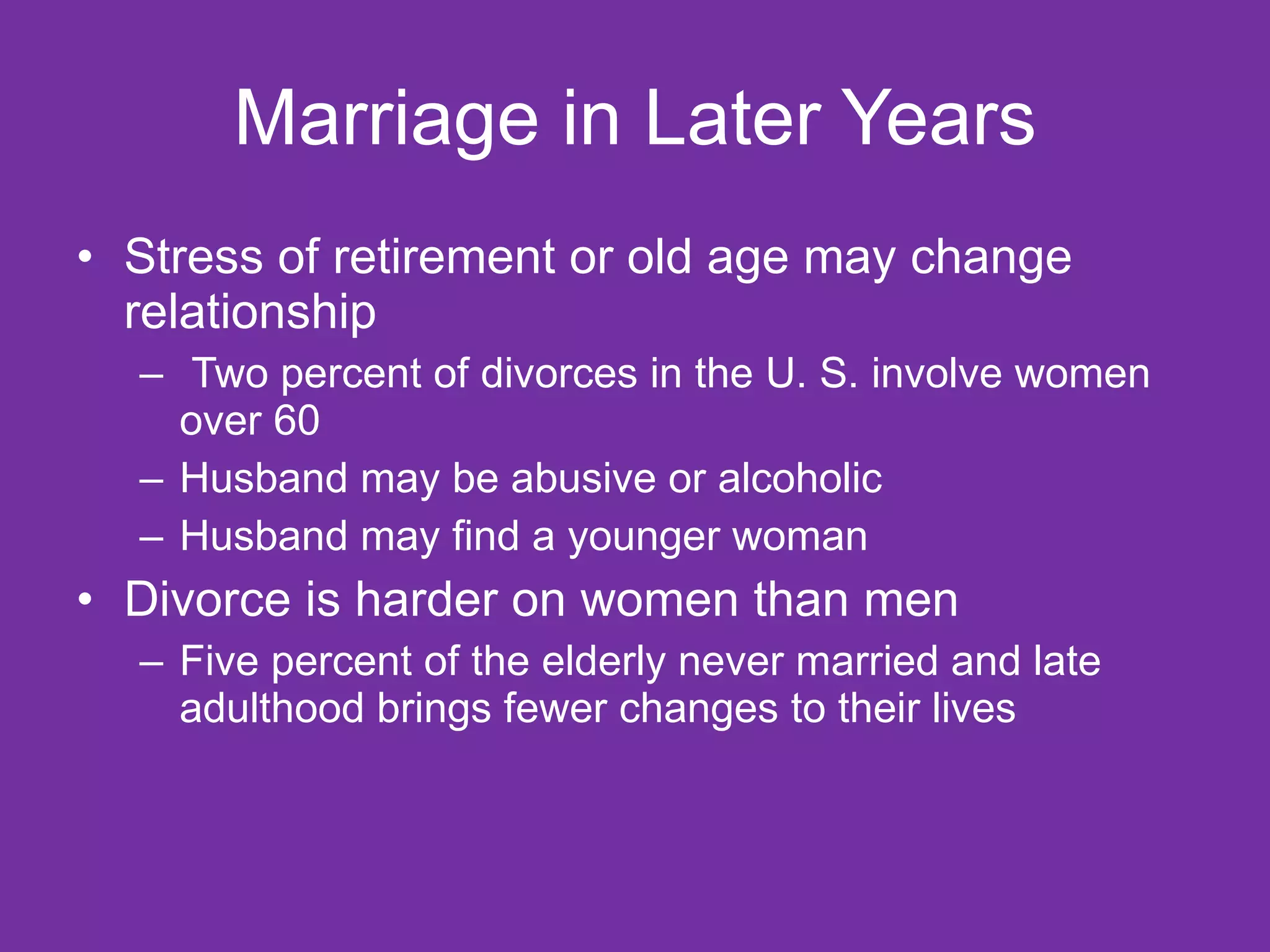 Marriage in Later Years Stress of retirement or old age may change relationship Two percent of divorces in the U. S. involve women over 60 Husband may be abusive or alcoholic Husband may find a younger woman Divorce is harder on women than men Five percent of the elderly never married and late adulthood brings fewer changes to their lives 