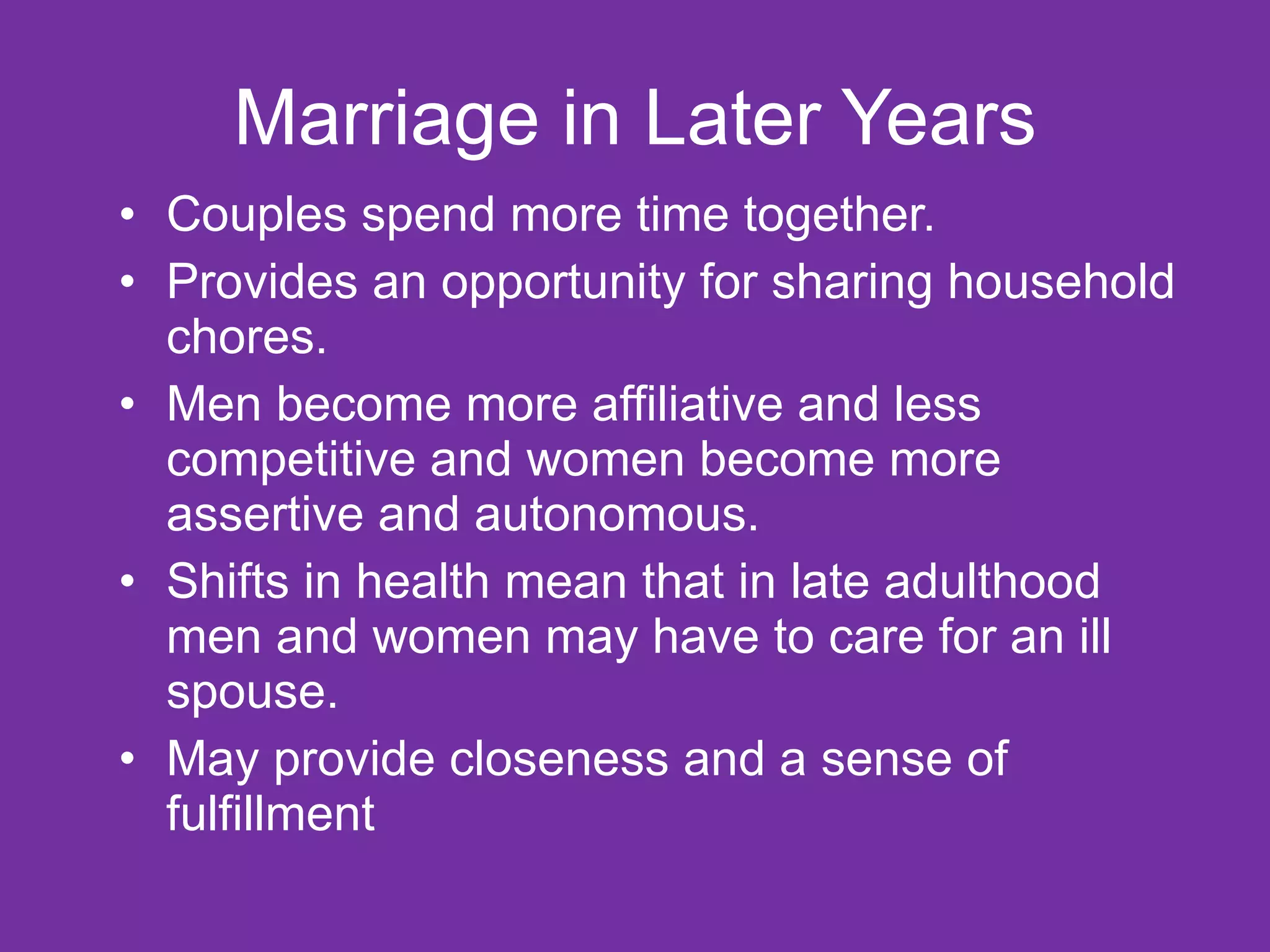 Marriage in Later Years Couples spend more time together. Provides an opportunity for sharing household chores. Men become more affiliative and less competitive and women become more assertive and autonomous. Shifts in health mean that in late adulthood men and women may have to care for an ill spouse. May provide closeness and a sense of fulfillment 