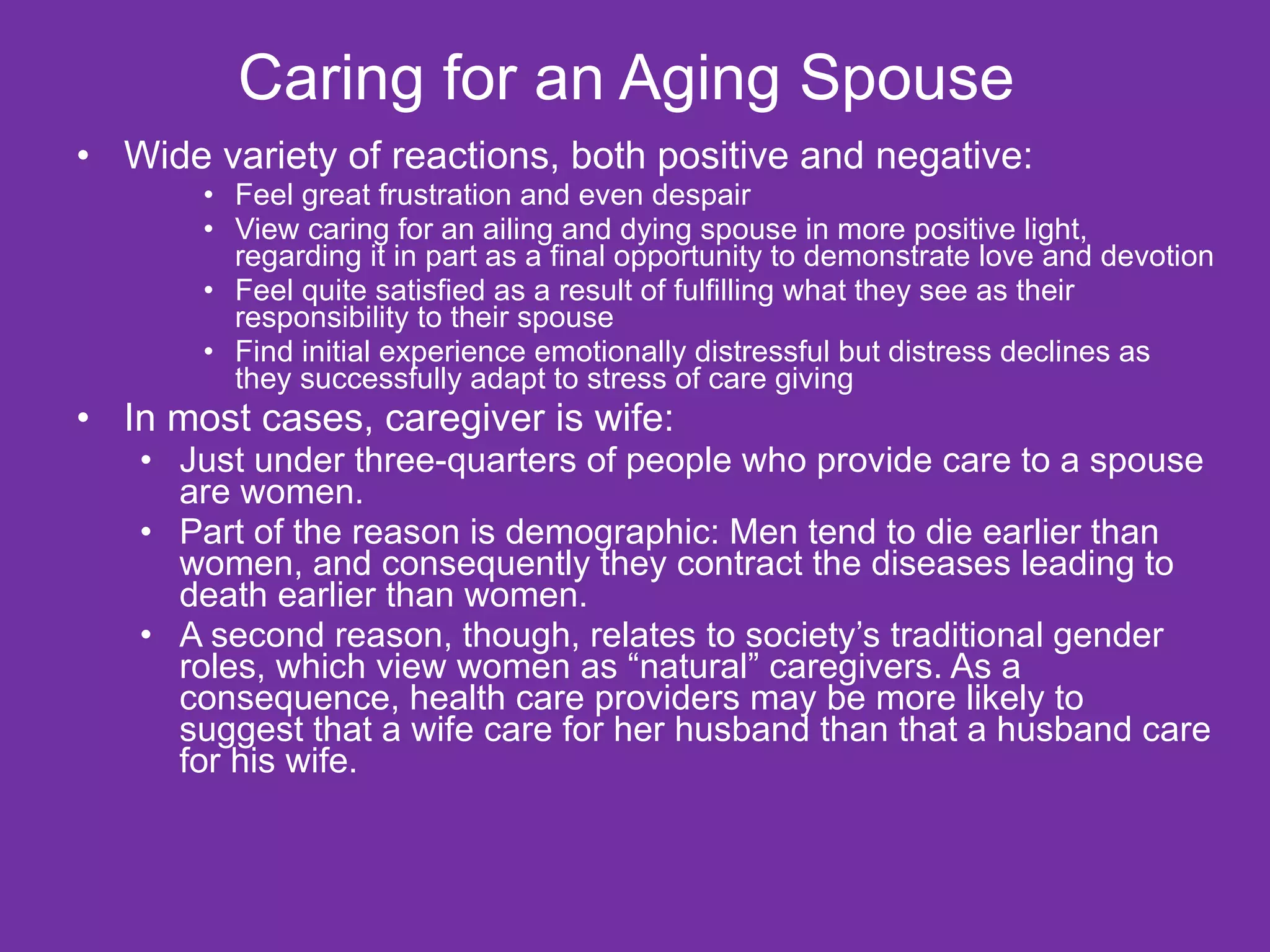 Caring for an Aging Spouse  Wide variety of reactions, both positive and negative: Feel great frustration and even despair View caring for an ailing and dying spouse in more positive light, regarding it in part as a final opportunity to demonstrate love and devotion Feel quite satisfied as a result of fulfilling what they see as their responsibility to their spouse Find initial experience emotionally distressful but distress declines as they successfully adapt to stress of care giving In most cases, caregiver is wife:  Just under three-quarters of people who provide care to a spouse are women. Part of the reason is demographic: Men tend to die earlier than women, and consequently they contract the diseases leading to death earlier than women. A second reason, though, relates to society’s traditional gender roles, which view women as “natural” caregivers. As a consequence, health care providers may be more likely to suggest that a wife care for her husband than that a husband care for his wife. 