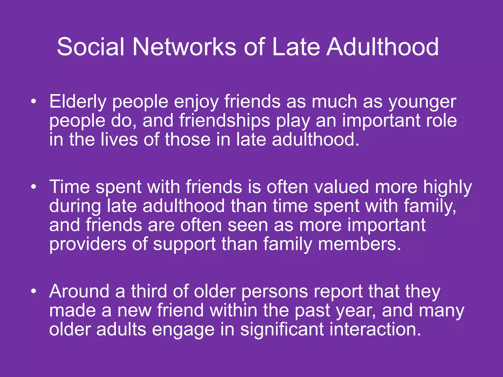 Social Networks of Late Adulthood  Elderly people enjoy friends as much as younger people do, and friendships play an important role in the lives of those in late adulthood.  Time spent with friends is often valued more highly during late adulthood than time spent with family, and friends are often seen as more important providers of support than family members. Around a third of older persons report that they made a new friend within the past year, and many older adults engage in significant interaction.  