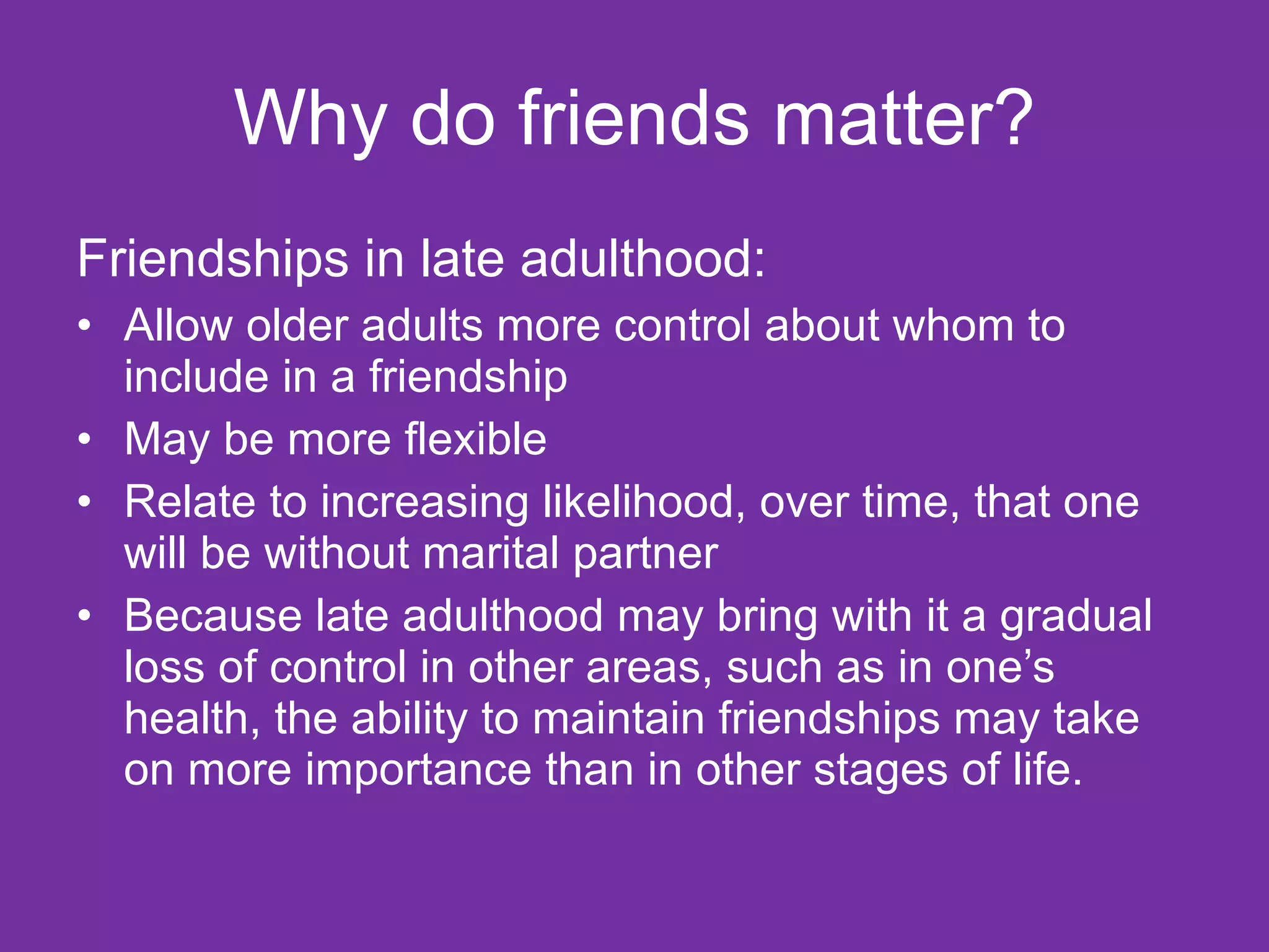 Why do friends matter? Friendships in late adulthood: Allow older adults more control about whom to include in a friendship May be more flexible Relate to increasing likelihood, over time, that one will be without marital partner Because late adulthood may bring with it a gradual loss of control in other areas, such as in one’s health, the ability to maintain friendships may take on more importance than in other stages of life. 