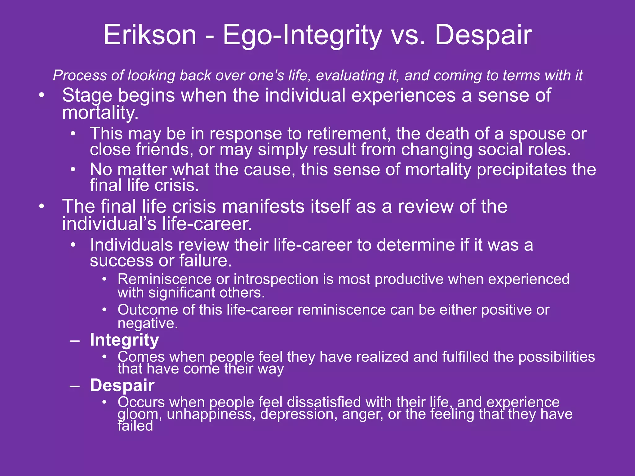 Erikson - Ego-Integrity vs. Despair Process of looking back over one's life, evaluating it, and coming to terms with it Stage begins when the individual experiences a sense of mortality.  This may be in response to retirement, the death of a spouse or close friends, or may simply result from changing social roles.  No matter what the cause, this sense of mortality precipitates the final life crisis.  The final life crisis manifests itself as a review of the individual’s life-career.  Individuals review their life-career to determine if it was a success or failure.  Reminiscence or introspection is most productive when experienced with significant others.  Outcome of this life-career reminiscence can be either positive or negative.  Integrity Comes when people feel they have realized and fulfilled the possibilities that have come their way Despair  Occurs when people feel dissatisfied with their life, and experience gloom, unhappiness, depression, anger, or the feeling that they have failed 