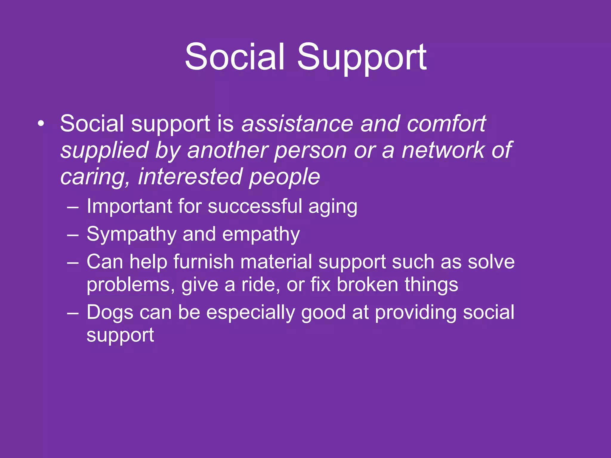 Social Support Social support is  assistance and comfort supplied by another person or a network of caring, interested people Important for successful aging Sympathy and empathy Can help furnish material support such as solve problems, give a ride, or fix broken things Dogs can be especially good at providing social support 