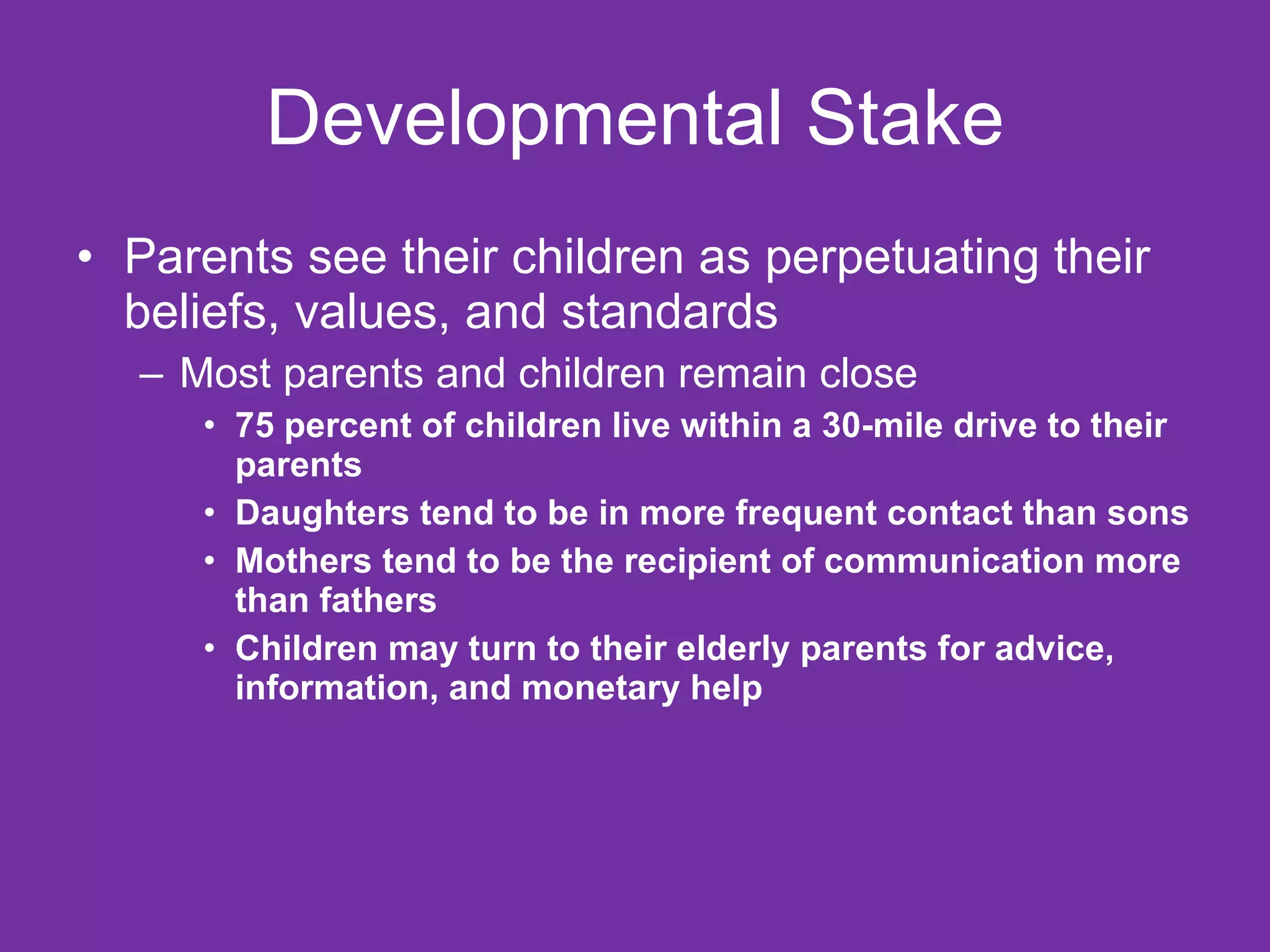 Developmental Stake Parents see their children as perpetuating their beliefs, values, and standards Most parents and children remain close 75 percent of children live within a 30-mile drive to their parents Daughters tend to be in more frequent contact than sons Mothers tend to be the recipient of communication more than fathers Children may turn to their elderly parents for advice, information, and monetary help 