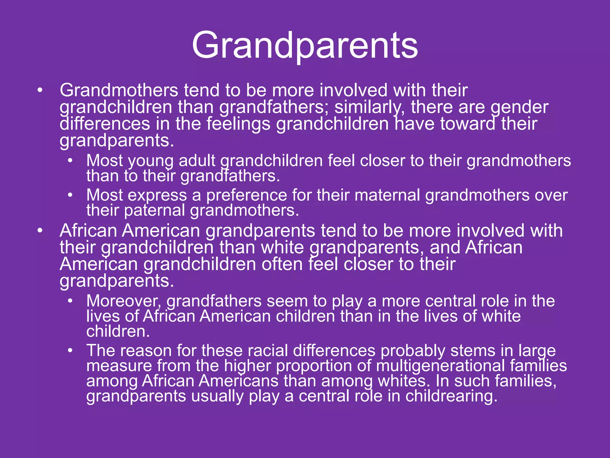 Grandparents Grandmothers tend to be more involved with their grandchildren than grandfathers; similarly, there are gender differences in the feelings grandchildren have toward their grandparents. Most young adult grandchildren feel closer to their grandmothers than to their grandfathers.  Most express a preference for their maternal grandmothers over their paternal grandmothers.  African American grandparents tend to be more involved with their grandchildren than white grandparents, and African American grandchildren often feel closer to their grandparents.  Moreover, grandfathers seem to play a more central role in the lives of African American children than in the lives of white children.  The reason for these racial differences probably stems in large measure from the higher proportion of multigenerational families among African Americans than among whites. In such families, grandparents usually play a central role in childrearing. 