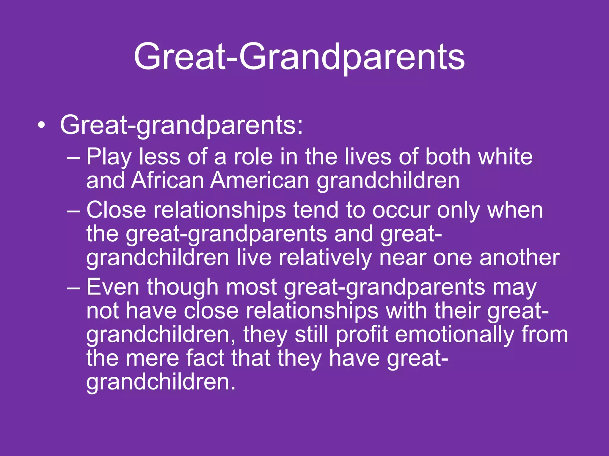Great-Grandparents  Great-grandparents: Play less of a role in the lives of both white and African American grandchildren Close relationships tend to occur only when the great-grandparents and great-grandchildren live relatively near one another Even though most great-grandparents may not have close relationships with their great-grandchildren, they still profit emotionally from the mere fact that they have great-grandchildren.  