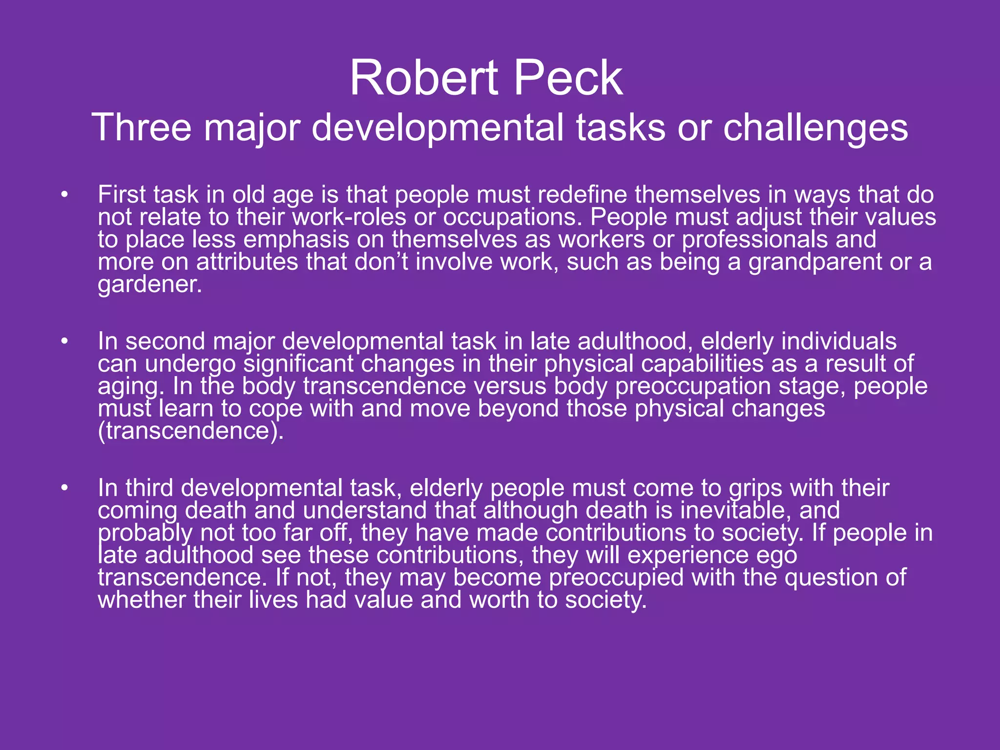 Robert Peck  Three major developmental tasks or challenges First task in old age is that people must redefine themselves in ways that do not relate to their work-roles or occupations. People must adjust their values to place less emphasis on themselves as workers or professionals and more on attributes that don’t involve work, such as being a grandparent or a gardener. In second major developmental task in late adulthood, elderly individuals can undergo significant changes in their physical capabilities as a result of aging. In the body transcendence versus body preoccupation stage, people must learn to cope with and move beyond those physical changes (transcendence).  In third developmental task, elderly people must come to grips with their coming death and understand that although death is inevitable, and probably not too far off, they have made contributions to society. If people in late adulthood see these contributions, they will experience ego transcendence. If not, they may become preoccupied with the question of whether their lives had value and worth to society. 