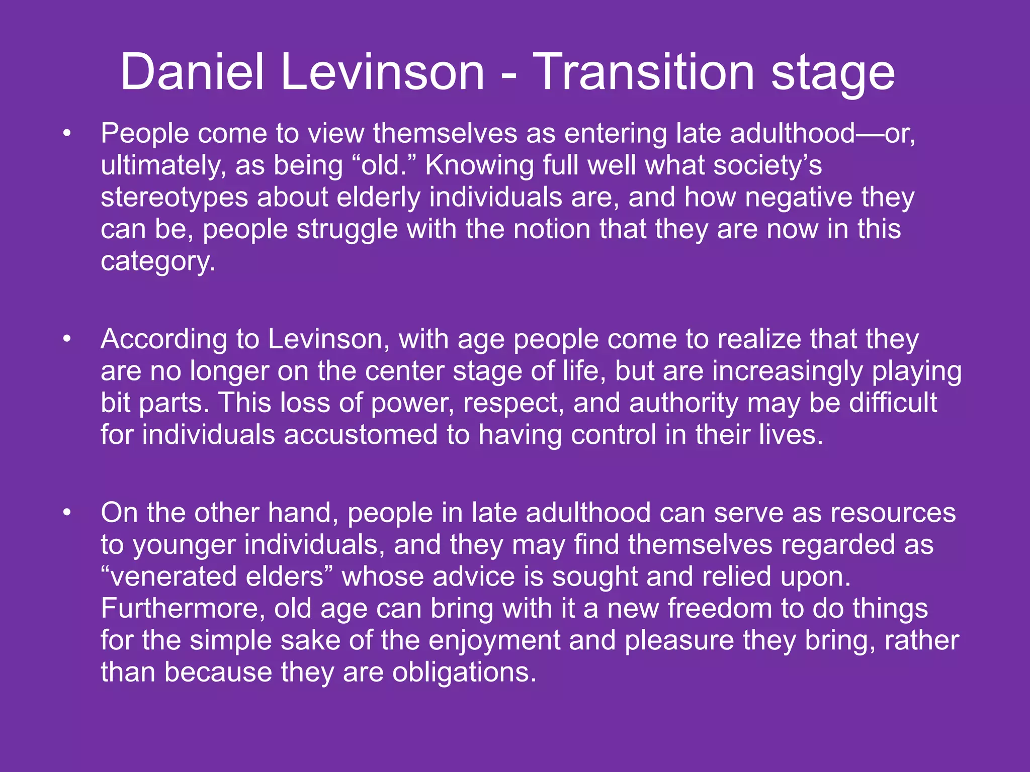 Daniel Levinson -   Transition stage  People come to view themselves as entering late adulthood—or, ultimately, as being “old.” Knowing full well what society’s stereotypes about elderly individuals are, and how negative they can be, people struggle with the notion that they are now in this category. According to Levinson, with age people come to realize that they are no longer on the center stage of life, but are increasingly playing bit parts. This loss of power, respect, and authority may be difficult for individuals accustomed to having control in their lives. On the other hand, people in late adulthood can serve as resources to younger individuals, and they may find themselves regarded as “venerated elders” whose advice is sought and relied upon. Furthermore, old age can bring with it a new freedom to do things for the simple sake of the enjoyment and pleasure they bring, rather than because they are obligations. 