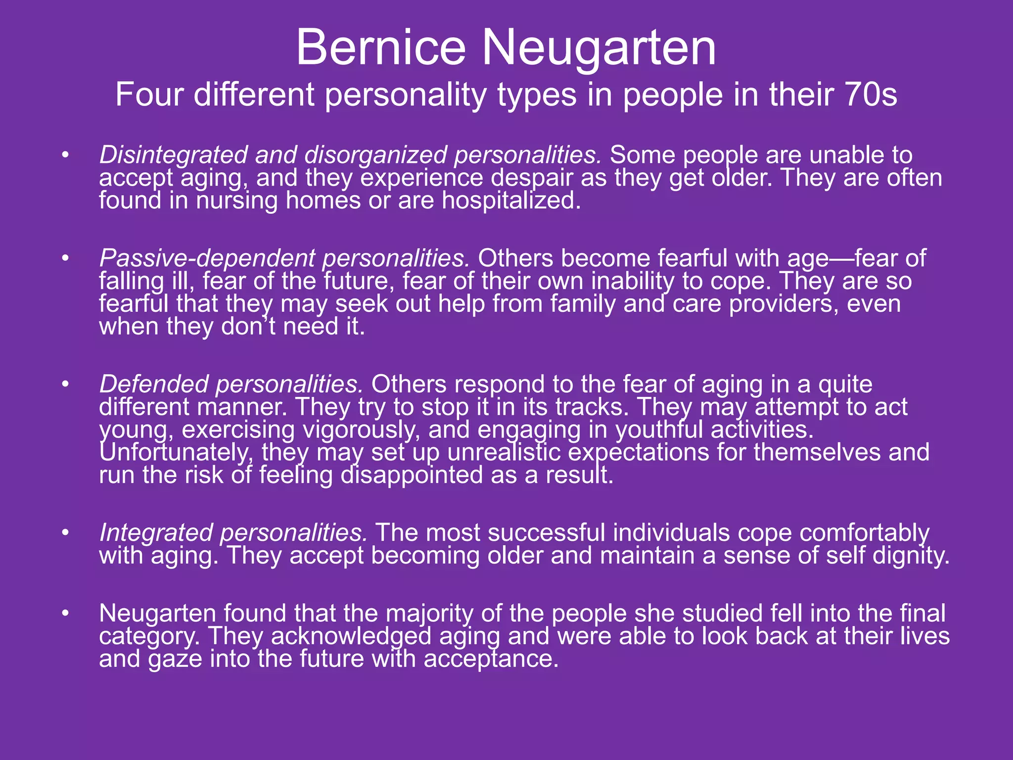 Bernice Neugarten Four different personality types in people in their 70s   Disintegrated and disorganized personalities.  Some people are unable to accept aging, and they experience despair as they get older. They are often found in nursing homes or are hospitalized. Passive-dependent personalities.  Others become fearful with age—fear of falling ill, fear of the future, fear of their own inability to cope. They are so fearful that they may seek out help from family and care providers, even when they don’t need it. Defended personalities.  Others respond to the fear of aging in a quite different manner. They try to stop it in its tracks. They may attempt to act young, exercising vigorously, and engaging in youthful activities. Unfortunately, they may set up unrealistic expectations for themselves and run the risk of feeling disappointed as a result. Integrated personalities.  The most successful individuals cope comfortably with aging. They accept becoming older and maintain a sense of self dignity. Neugarten found that the majority of the people she studied fell into the final category. They acknowledged aging and were able to look back at their lives and gaze into the future with acceptance. 