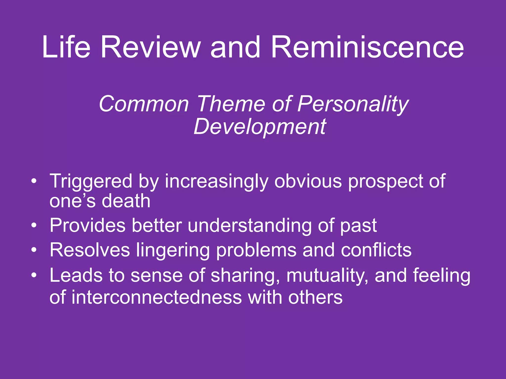 Life Review and Reminiscence Common Theme of Personality Development  Triggered by increasingly obvious prospect of one’s death  Provides better understanding of past Resolves lingering problems and conflicts Leads to sense of sharing, mutuality, and feeling of interconnectedness with others   