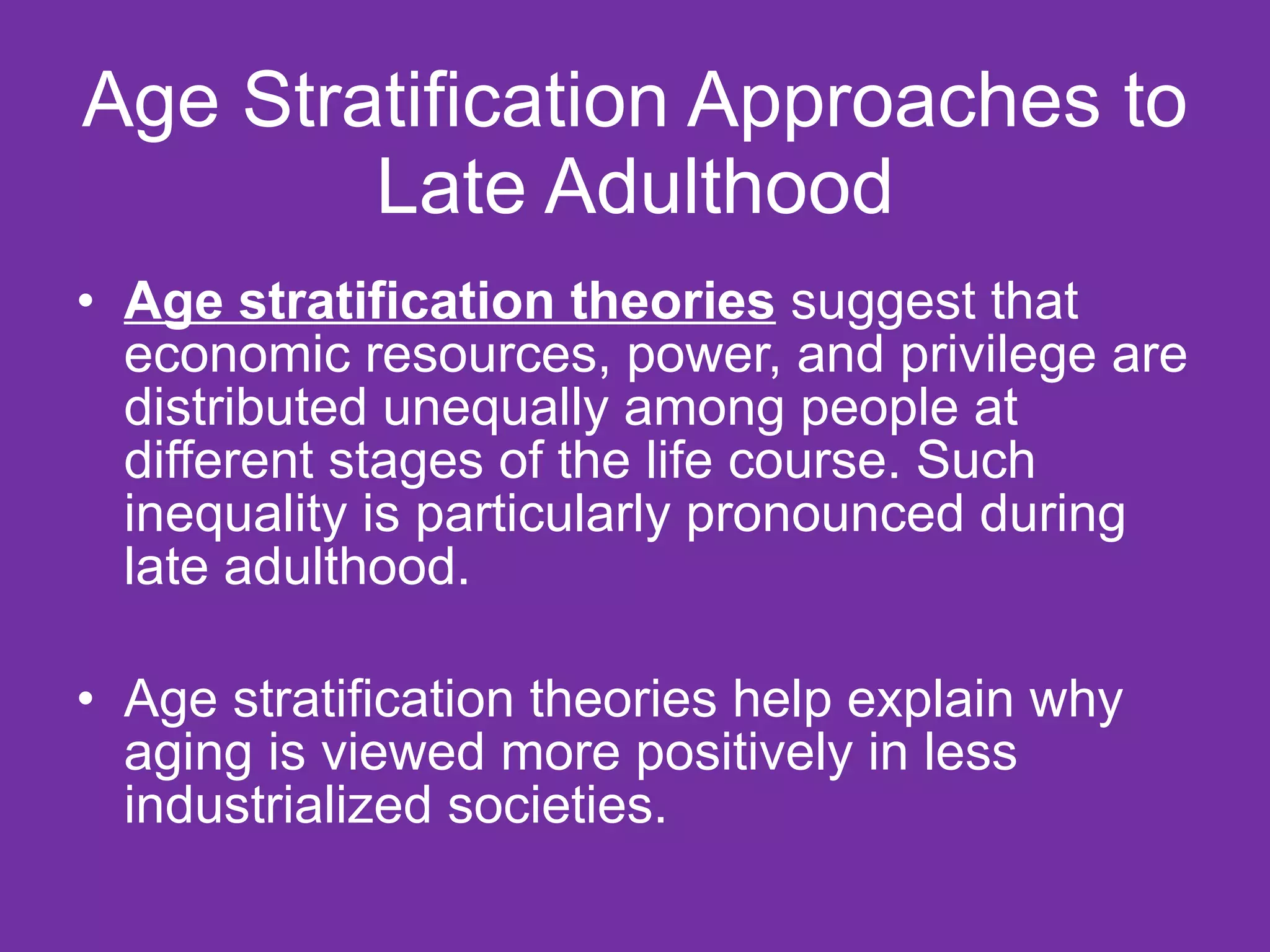 Age Stratification Approaches to Late Adulthood Age stratification theories  suggest that economic resources, power, and privilege are distributed unequally among people at different stages of the life course. Such inequality is particularly pronounced during late adulthood. Age stratification theories help explain why aging is viewed more positively in less industrialized societies.  