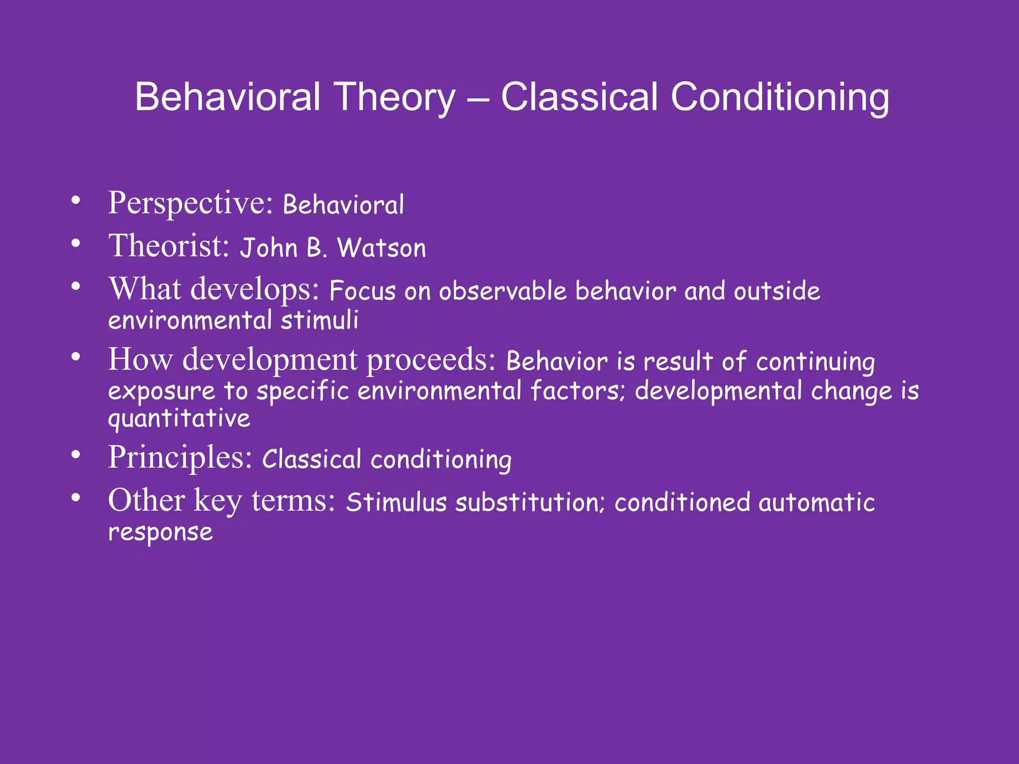Behavioral Theory – Classical Conditioning

• Perspective: Behavioral
• Theorist: John B. Watson
• What develops: Focus on observable behavior and outside
  environmental stimuli
• How development proceeds: Behavior is result of continuing
  exposure to specific environmental factors; developmental change is
  quantitative
• Principles: Classical conditioning
• Other key terms: Stimulus substitution; conditioned automatic
  response
 