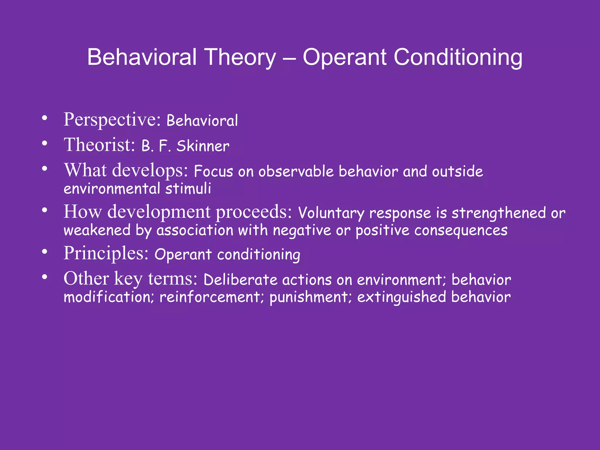 Behavioral Theory – Operant Conditioning

• Perspective: Behavioral
• Theorist: B. F. Skinner
• What develops: Focus on observable behavior and outside
  environmental stimuli
• How development proceeds: Voluntary response is strengthened or
  weakened by association with negative or positive consequences
• Principles: Operant conditioning
• Other key terms: Deliberate actions on environment; behavior
  modification; reinforcement; punishment; extinguished behavior
 