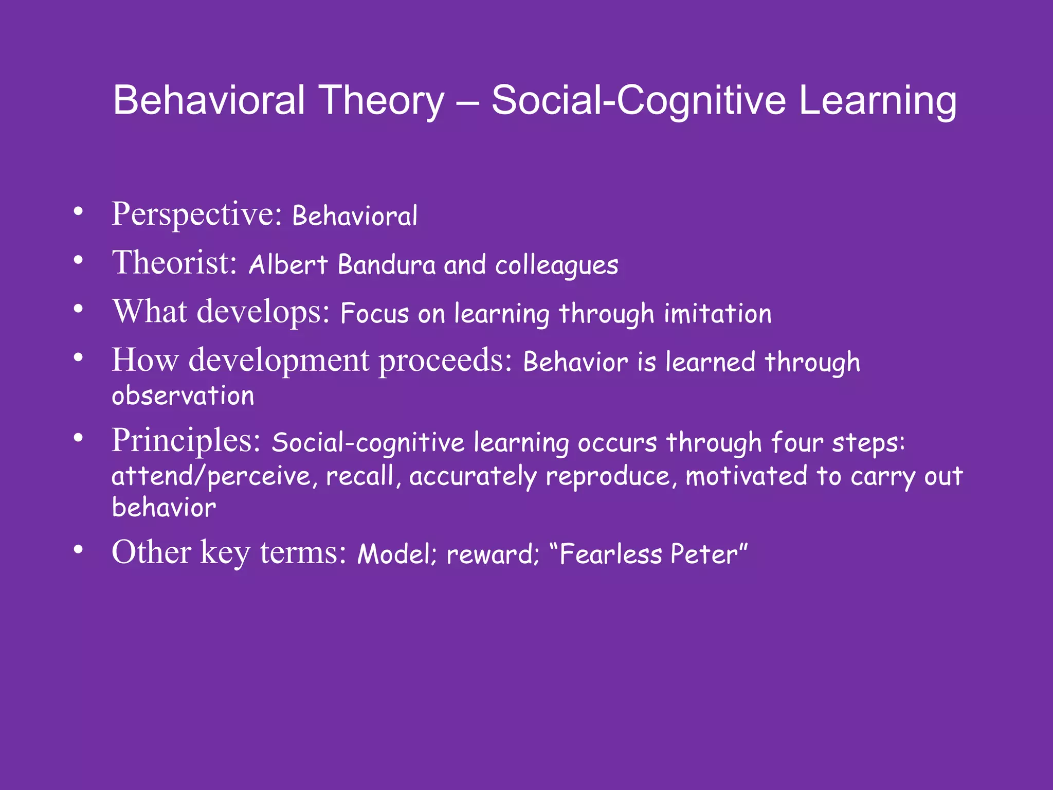Behavioral Theory – Social-Cognitive Learning

•   Perspective: Behavioral
•   Theorist: Albert Bandura and colleagues
•   What develops: Focus on learning through imitation
•   How development proceeds: Behavior is learned through
    observation
• Principles: Social-cognitive learning occurs through four steps:
    attend/perceive, recall, accurately reproduce, motivated to carry out
    behavior
• Other key terms: Model; reward; “Fearless Peter”
 